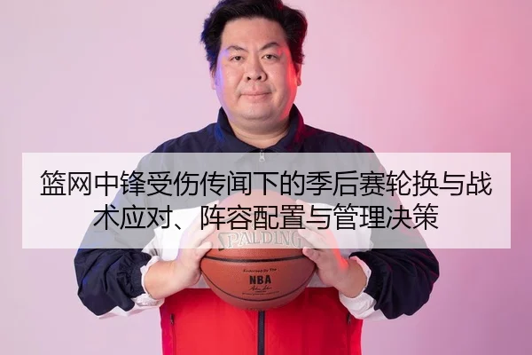 篮网中锋受伤传闻下的季后赛轮换与战术应对、阵容配置与管理决策